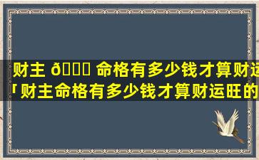 财主 🐘 命格有多少钱才算财运「财主命格有多少钱才算财运旺的 🌴 」